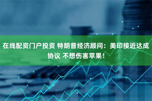 在线配资门户投资 特朗普经济顾问：美印接近达成协议 不想伤害苹果！