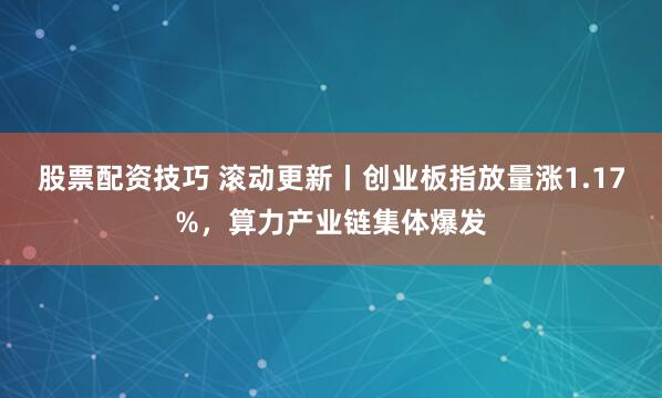 股票配资技巧 滚动更新丨创业板指放量涨1.17%，算力产业链集体爆发