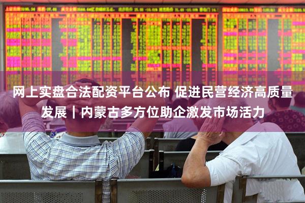 网上实盘合法配资平台公布 促进民营经济高质量发展｜内蒙古多方位助企激发市场活力