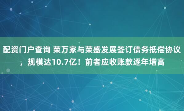配资门户查询 荣万家与荣盛发展签订债务抵偿协议，规模达10.7亿！前者应收账款逐年增高