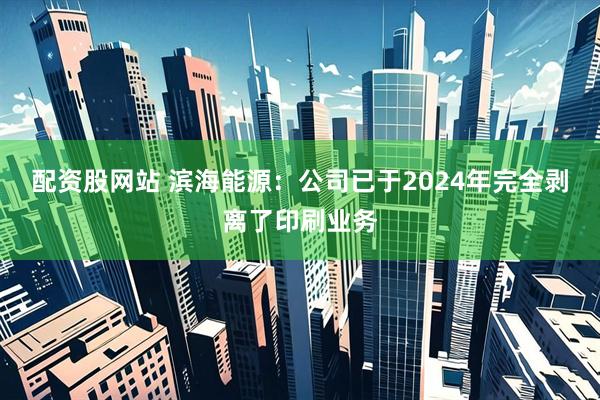 配资股网站 滨海能源：公司已于2024年完全剥离了印刷业务