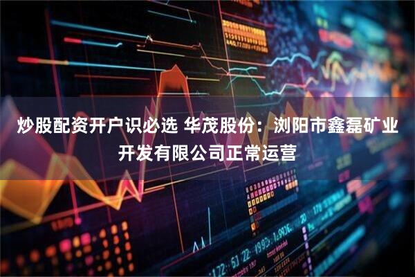 炒股配资开户识必选 华茂股份：浏阳市鑫磊矿业开发有限公司正常运营