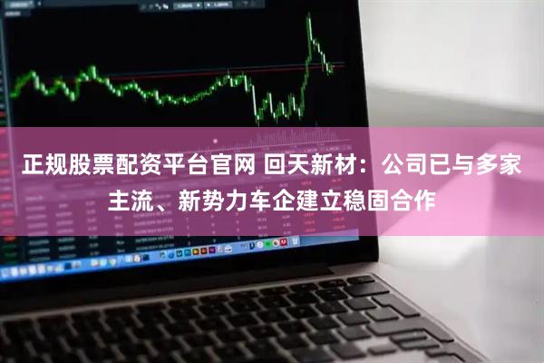 正规股票配资平台官网 回天新材：公司已与多家主流、新势力车企建立稳固合作