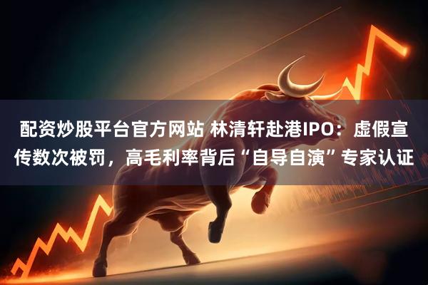 配资炒股平台官方网站 林清轩赴港IPO：虚假宣传数次被罚，高毛利率背后“自导自演”专家认证