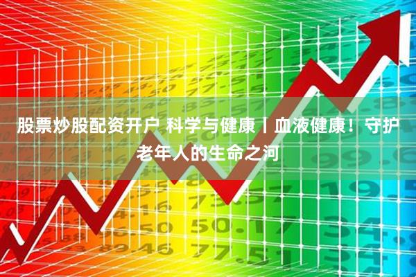 股票炒股配资开户 科学与健康丨血液健康！守护老年人的生命之河