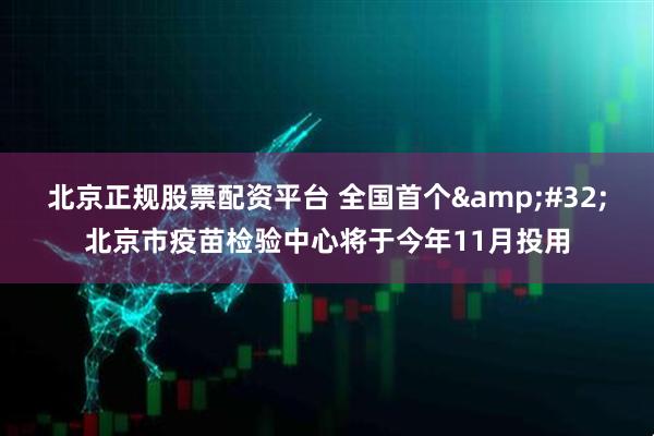 北京正规股票配资平台 全国首个 北京市疫苗检验中心将于今年11月投用