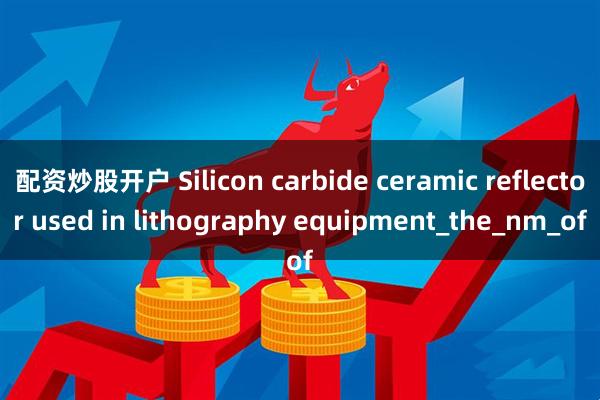 配资炒股开户 Silicon carbide ceramic reflector used in lithography equipment_the_nm_of