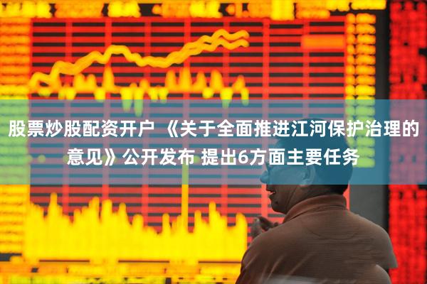 股票炒股配资开户 《关于全面推进江河保护治理的意见》公开发布 提出6方面主要任务