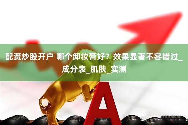 配资炒股开户 哪个卸妆膏好？效果显著不容错过_成分表_肌肤_实测