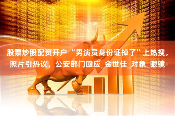 股票炒股配资开户 “男演员身份证掉了”上热搜，照片引热议，公安部门回应_金世佳_对象_眼镜