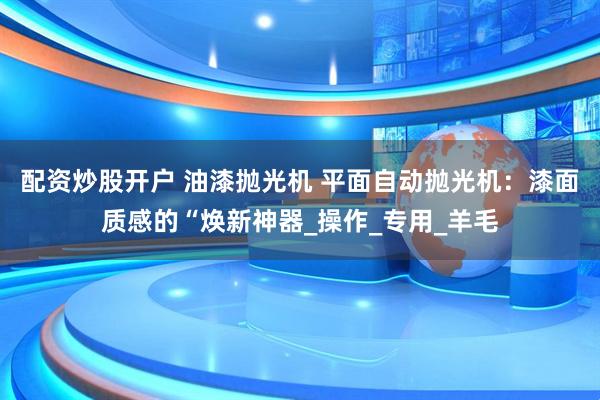 配资炒股开户 油漆抛光机 平面自动抛光机：漆面质感的“焕新神器_操作_专用_羊毛