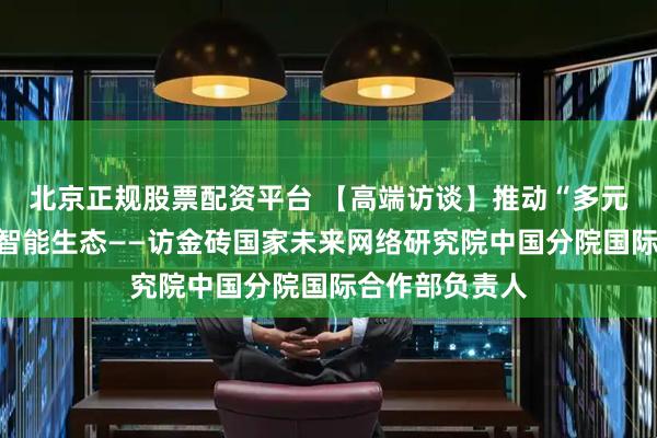 北京正规股票配资平台 【高端访谈】推动“多元共治”的人工智能生态——访金砖国家未来网络研究院中国分院国际合作部负责人