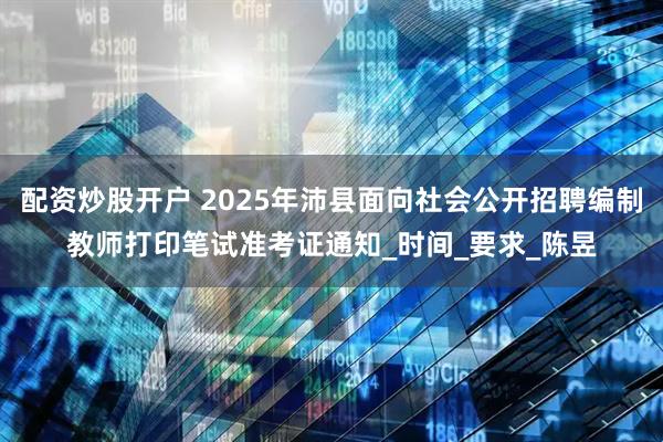配资炒股开户 2025年沛县面向社会公开招聘编制教师打印笔试准考证通知_时间_要求_陈昱