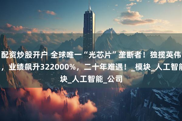 配资炒股开户 全球唯一“光芯片”垄断者！独揽英伟达订单，业绩飙升322000%，二十年难遇！_模块_人工智能_公司