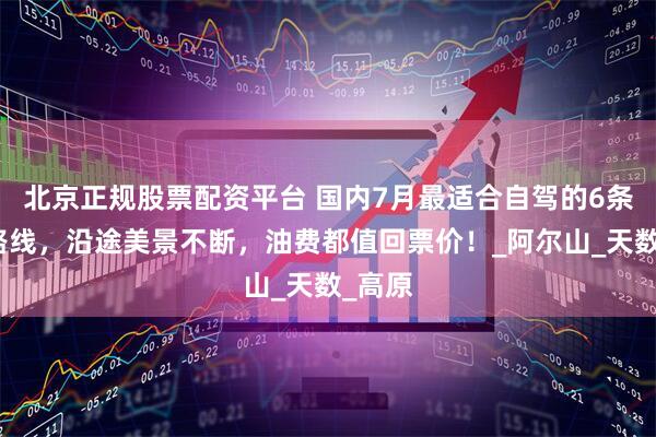 北京正规股票配资平台 国内7月最适合自驾的6条小众路线，沿途美景不断，油费都值回票价！_阿尔山_天数_高原