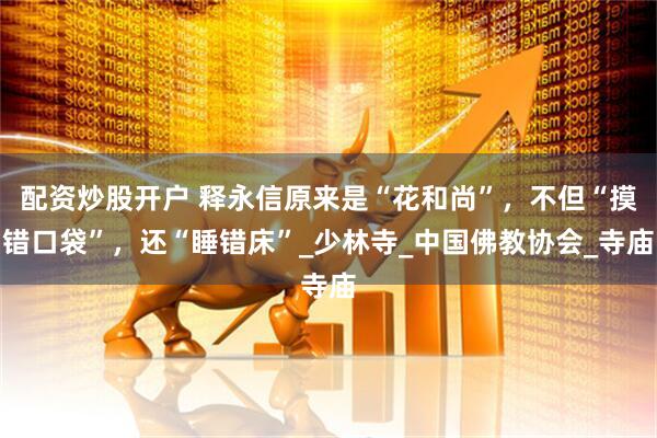 配资炒股开户 释永信原来是“花和尚”，不但“摸错口袋”，还“睡错床”_少林寺_中国佛教协会_寺庙