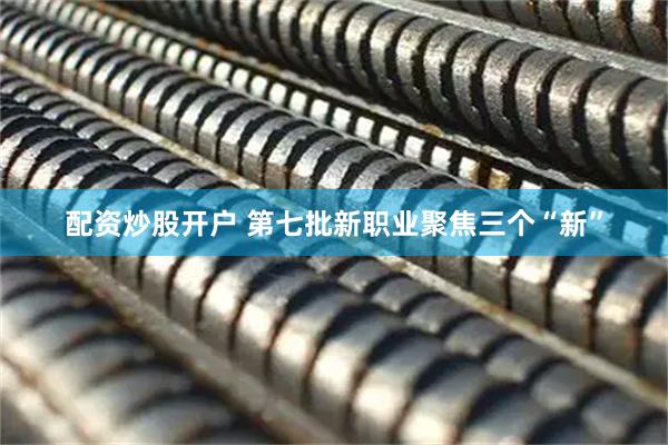 配资炒股开户 第七批新职业聚焦三个“新”