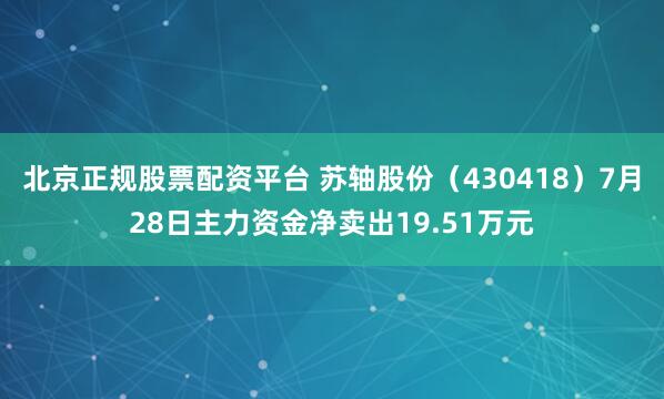 北京正规股票配资平台 苏轴股份（430418）7月28日主力资金净卖出19.51万元