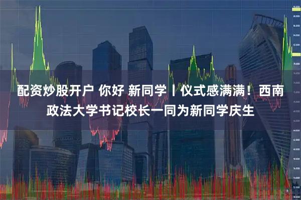 配资炒股开户 你好 新同学丨仪式感满满！西南政法大学书记校长一同为新同学庆生