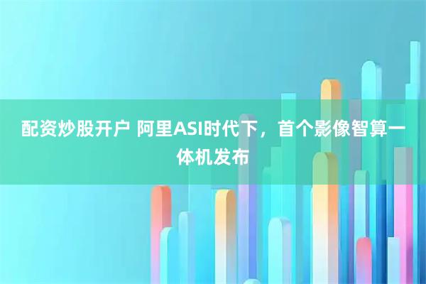 配资炒股开户 阿里ASI时代下，首个影像智算一体机发布