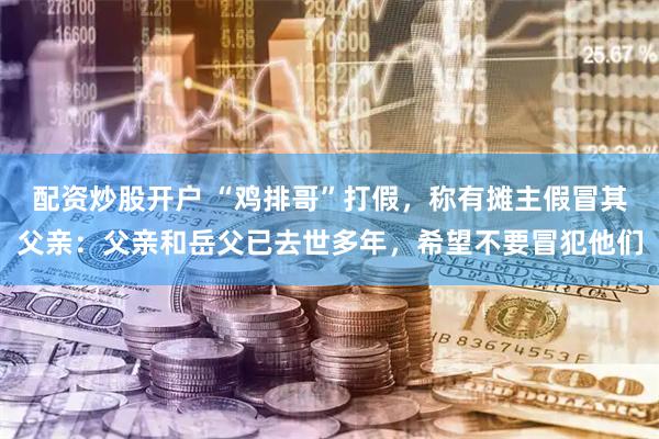 配资炒股开户 “鸡排哥”打假，称有摊主假冒其父亲：父亲和岳父已去世多年，希望不要冒犯他们