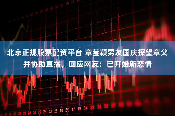 北京正规股票配资平台 章莹颖男友国庆探望章父并协助直播,回应网友:已开始新恋情