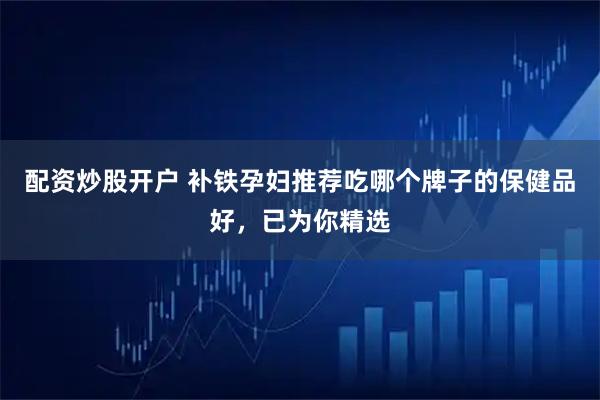 配资炒股开户 补铁孕妇推荐吃哪个牌子的保健品好，已为你精选