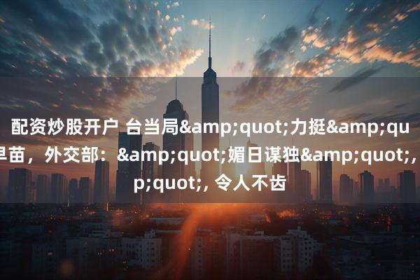 配资炒股开户 台当局"力挺"高市早苗，外交部："媚日谋独", 令人不齿
