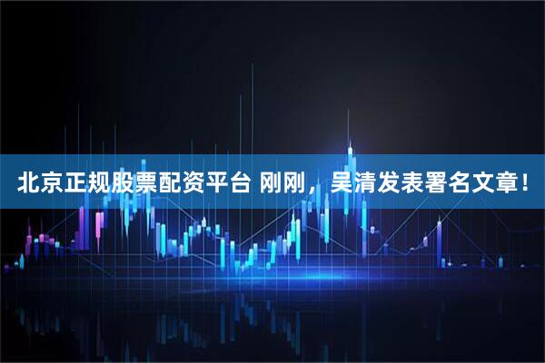 北京正规股票配资平台 刚刚，吴清发表署名文章！