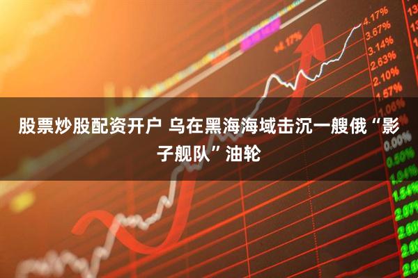 股票炒股配资开户 乌在黑海海域击沉一艘俄“影子舰队”油轮