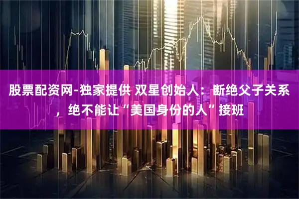 股票配资网-独家提供 双星创始人：断绝父子关系，绝不能让“美国身份的人”接班