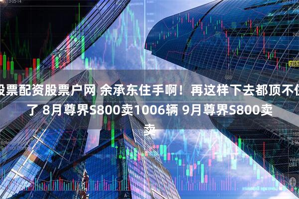股票配资股票户网 余承东住手啊！再这样下去都顶不住了 8月尊界S800卖1006辆 9月尊界S800卖