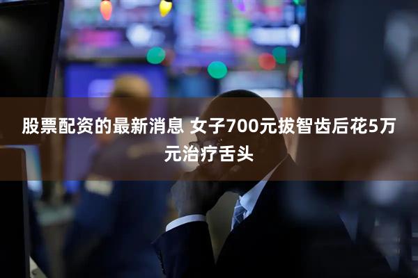 股票配资的最新消息 女子700元拔智齿后花5万元治疗舌头