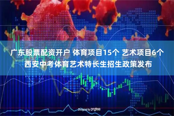 广东股票配资开户 体育项目15个 艺术项目6个 西安中考体育艺术特长生招生政策发布