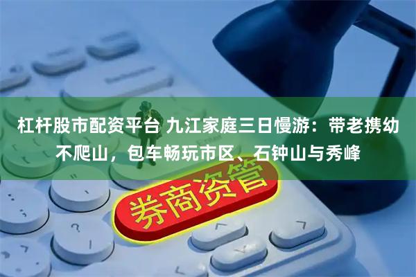 杠杆股市配资平台 九江家庭三日慢游：带老携幼不爬山，包车畅玩市区、石钟山与秀峰