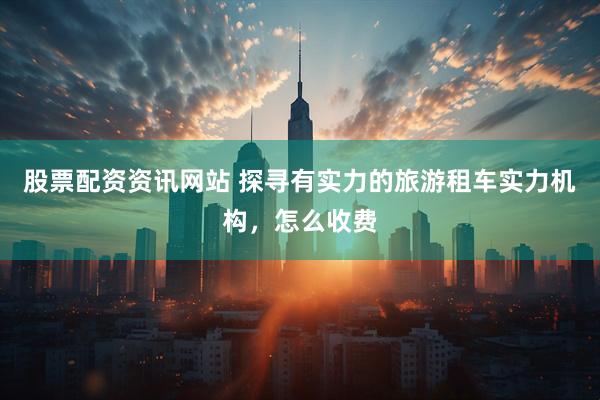 股票配资资讯网站 探寻有实力的旅游租车实力机构，怎么收费