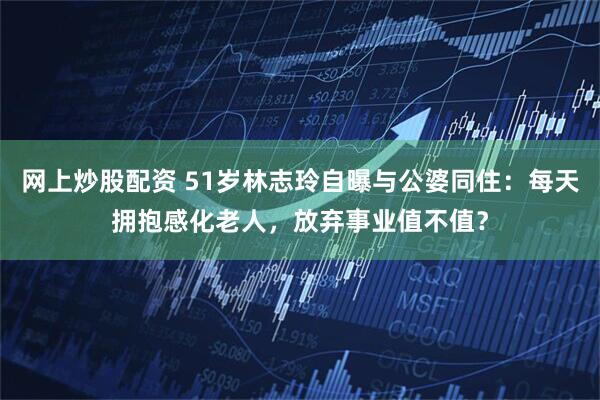 网上炒股配资 51岁林志玲自曝与公婆同住：每天拥抱感化老人，放弃事业值不值？