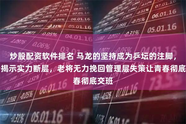 炒股配资软件排名 马龙的坚持成为乒坛的注脚，比分揭示实力断层，老将无力挽回管理层失策让青春彻底交班