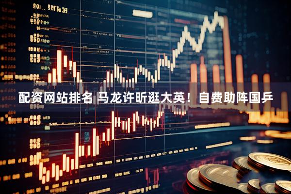 配资网站排名 马龙许昕逛大英!自费助阵国乒