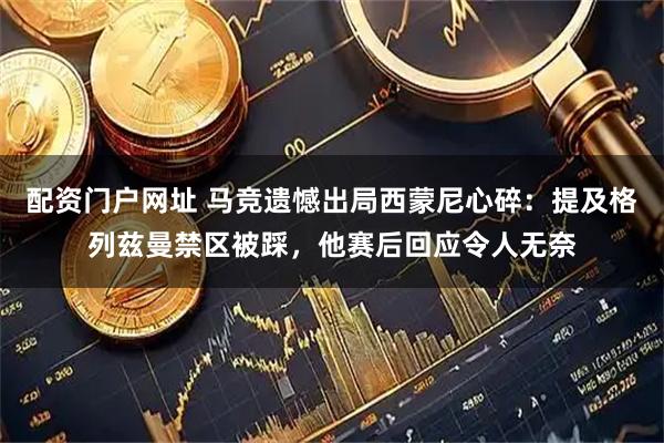 配资门户网址 马竞遗憾出局西蒙尼心碎：提及格列兹曼禁区被踩，他赛后回应令人无奈