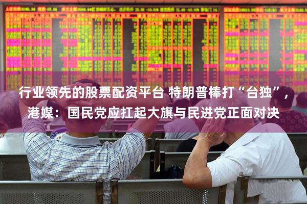 行业领先的股票配资平台 特朗普棒打“台独”，港媒：国民党应扛起大旗与民进党正面对决