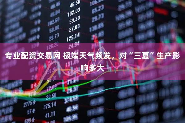 专业配资交易网 极端天气频发，对“三夏”生产影响多大
